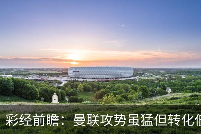 彩经前瞻：曼联攻势虽猛但转化低，伯恩茅斯反击犀利有望全身而退